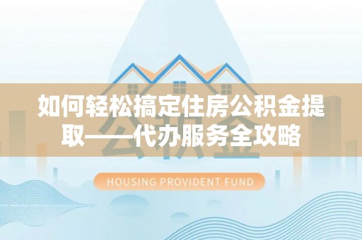 管城如何轻松搞定住房公积金提取——代办服务全攻略